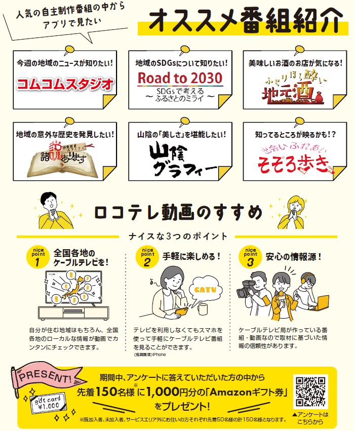 人気の自主制作番組の中からアプリでみたいオススメ番組紹介
今週の地域のニュースが知りたい！
コムコムスタジオ
地域のSDGsについて知りたい！
Road to 2030 ～SDGsで考えるふるさとのミライ～
美味しいお酒のお店が気になる！
ふらりほろ酔い地元酒
地域の意外な歴史を発見したい！
山陰歴史バラエティ　諸説あります
山陰の「美しさ」を堪能したい！
山陰グラフィー
知ってるところが映るかも！？
出会いふれあいそぞろ歩き

ロコテレ動画のすすめ
ナイスな３つのポイント
ナイスポイント１
全国各地のケーブルテレビを！
自分が棲む地域はもちろん、全国各地のローカルな情報が動画で簡単にチェックできます。
ナイスポイント２
手軽に楽しめる！
テレビを利用しなくてもスマホを使って手軽にケーブルテレビの番組を見る事が出来ます。
ナイスポイント３
安心の情報源！
ケーブルテレビ局が作っている番組・動画なので取材に基づいた情報の信頼性があります。