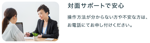 対面サポートで安心　操作方法がわからない方や不安な方はお電話にてお申し付けください